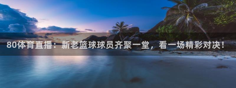 24直播官网：80体育直播：新老篮球球员齐聚一堂，看一场精彩对决！